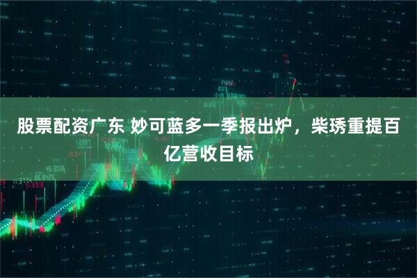 股票配资广东 妙可蓝多一季报出炉，柴琇重提百亿营收目标