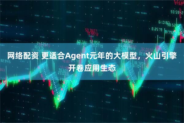 网络配资 更适合Agent元年的大模型，火山引擎开卷应用生态