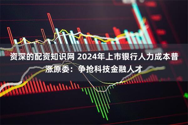资深的配资知识网 2024年上市银行人力成本普涨原委：争抢科技金融人才