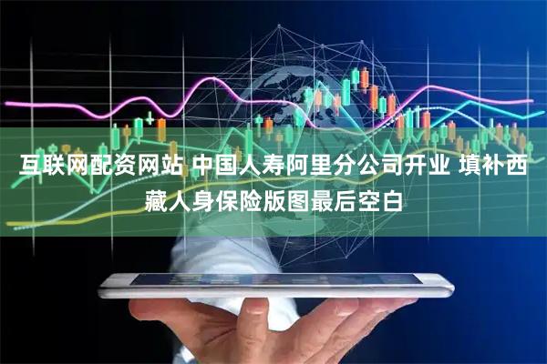 互联网配资网站 中国人寿阿里分公司开业 填补西藏人身保险版图最后空白