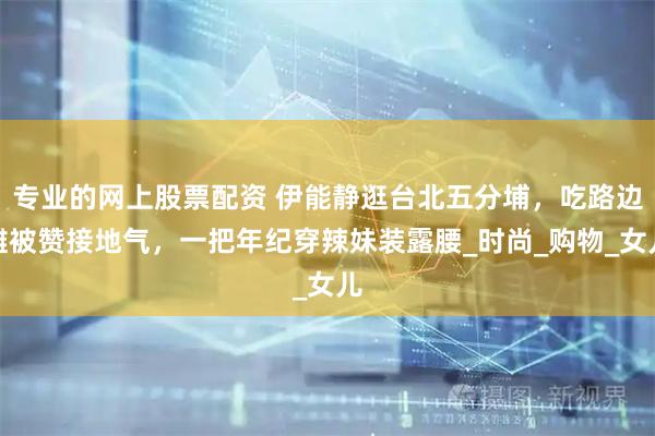 专业的网上股票配资 伊能静逛台北五分埔，吃路边摊被赞接地气，一把年纪穿辣妹装露腰_时尚_购物_女儿