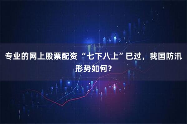 专业的网上股票配资 “七下八上”已过，我国防汛形势如何？