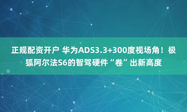 正规配资开户 华为ADS3.3+300度视场角！极狐阿尔法S6的智驾硬件“卷”出新高度