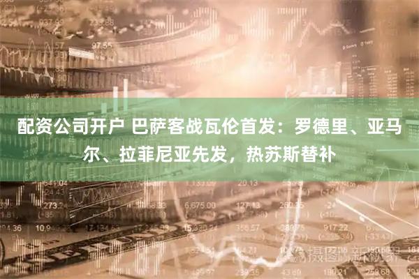 配资公司开户 巴萨客战瓦伦首发：罗德里、亚马尔、拉菲尼亚先发，热苏斯替补