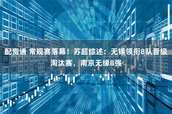 配资通 常规赛落幕！苏超综述：无锡领衔8队晋级淘汰赛，南京无缘8强