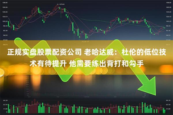 正规实盘股票配资公司 老哈达威：杜伦的低位技术有待提升 他需要练出背打和勾手