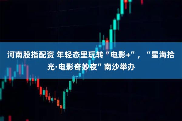 河南股指配资 年轻态里玩转“电影+”，“星海拾光·电影奇妙夜”南沙举办